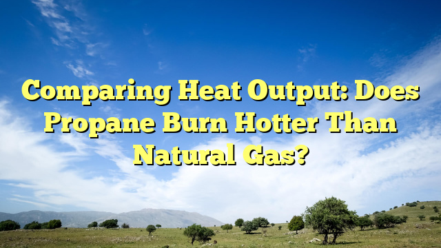 Comparing Heat Output: Does Propane Burn Hotter Than Natural Gas?
