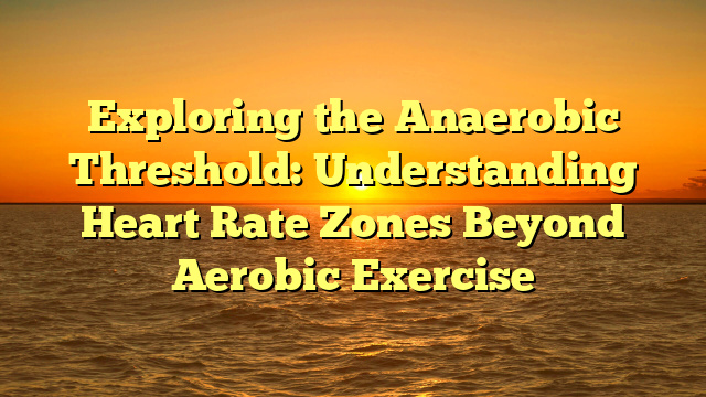 Exploring the Anaerobic Threshold: Understanding Heart Rate Zones Beyond Aerobic Exercise