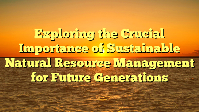 Exploring the Crucial Importance of Sustainable Natural Resource Management for Future Generations