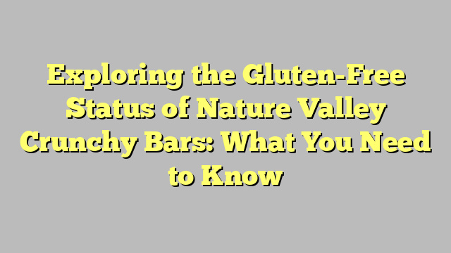 Exploring the Gluten-Free Status of Nature Valley Crunchy Bars: What You Need to Know