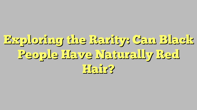 Exploring the Rarity: Can Black People Have Naturally Red Hair?