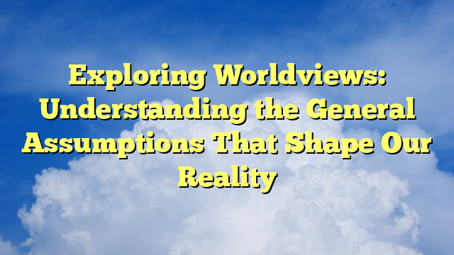 Exploring Worldviews: Understanding the General Assumptions That Shape Our Reality