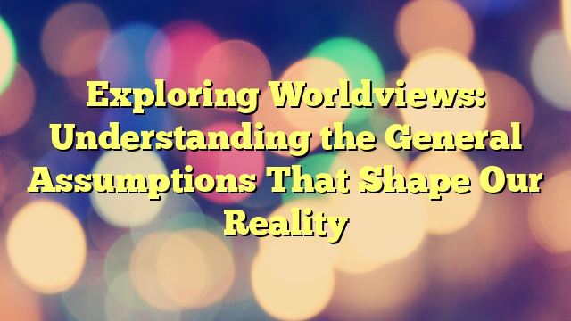 Exploring Worldviews: Understanding the General Assumptions That Shape Our Reality