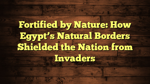 Fortified by Nature: How Egypt’s Natural Borders Shielded the Nation from Invaders