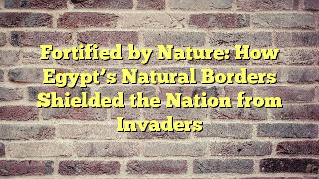 Fortified by Nature: How Egypt’s Natural Borders Shielded the Nation from Invaders
