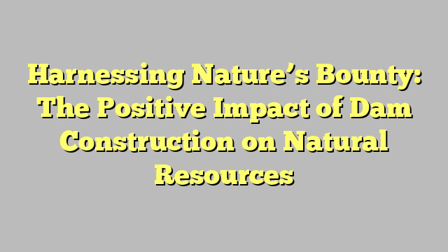 Harnessing Nature’s Bounty: The Positive Impact of Dam Construction on Natural Resources