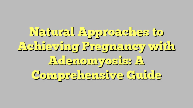 Natural Approaches to Achieving Pregnancy with Adenomyosis: A Comprehensive Guide