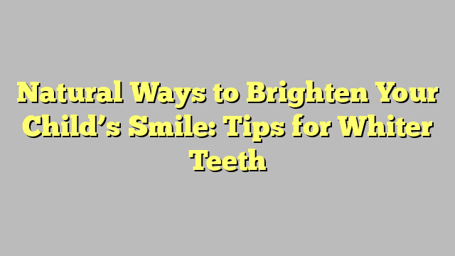 Natural Ways to Brighten Your Child’s Smile: Tips for Whiter Teeth