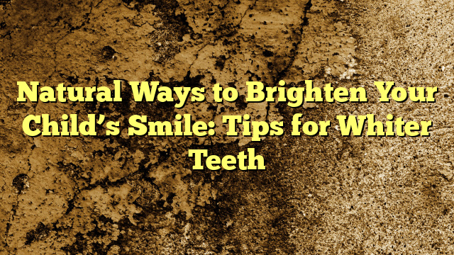 Natural Ways to Brighten Your Child’s Smile: Tips for Whiter Teeth