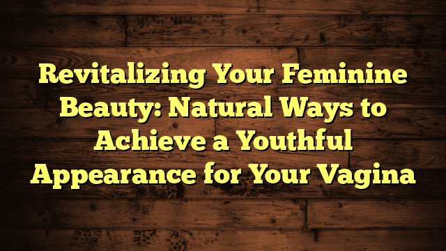 Revitalizing Your Feminine Beauty: Natural Ways to Achieve a Youthful Appearance for Your Vagina