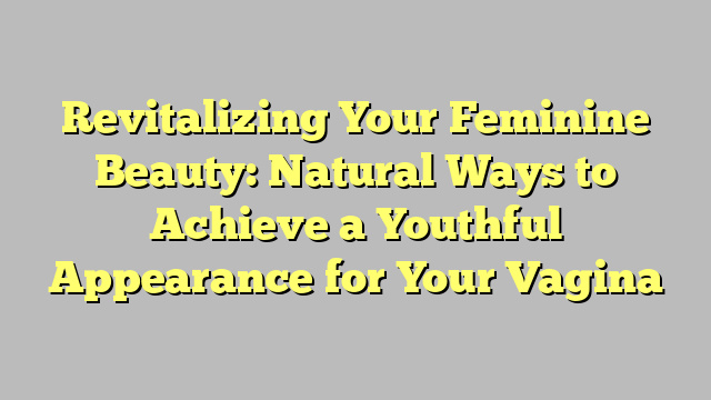 Revitalizing Your Feminine Beauty: Natural Ways to Achieve a Youthful Appearance for Your Vagina