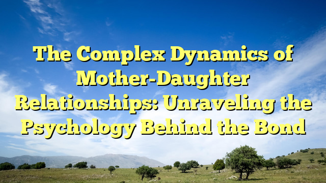 The Complex Dynamics of Mother-Daughter Relationships: Unraveling the Psychology Behind the Bond