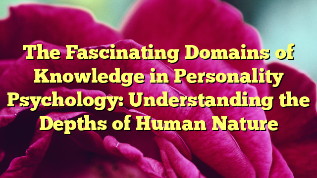 The Fascinating Domains of Knowledge in Personality Psychology: Understanding the Depths of Human Nature