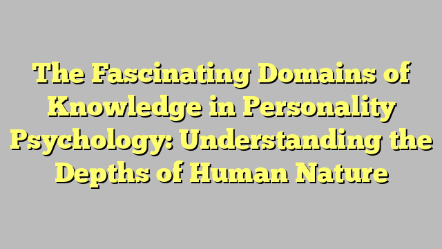 The Fascinating Domains of Knowledge in Personality Psychology: Understanding the Depths of Human Nature