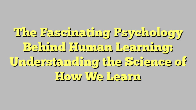 The Fascinating Psychology Behind Human Learning: Understanding the Science of How We Learn