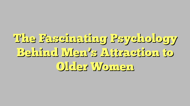 The Fascinating Psychology Behind Men’s Attraction to Older Women