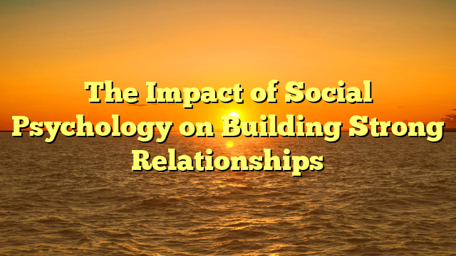 The Impact of Social Psychology on Building Strong Relationships