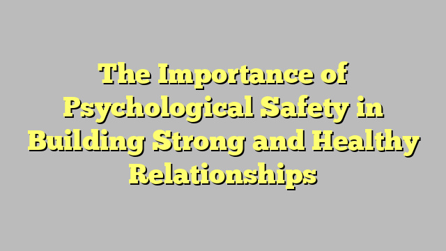 The Importance of Psychological Safety in Building Strong and Healthy Relationships