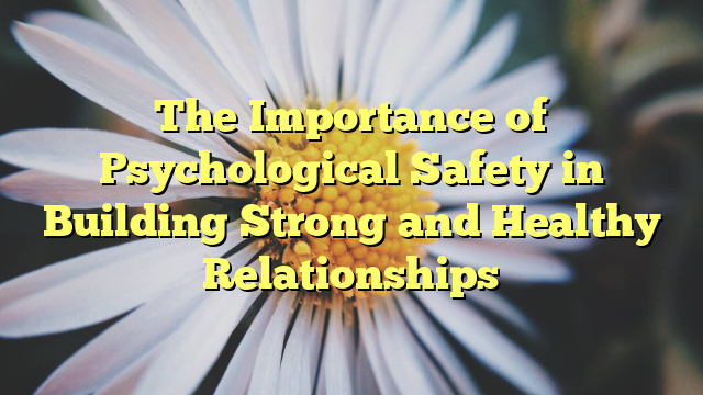 The Importance of Psychological Safety in Building Strong and Healthy Relationships