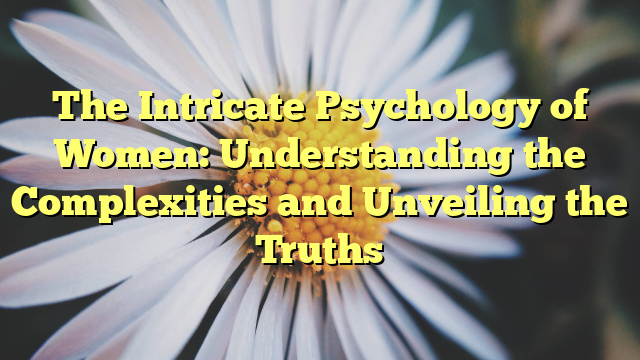 The Intricate Psychology of Women: Understanding the Complexities and Unveiling the Truths