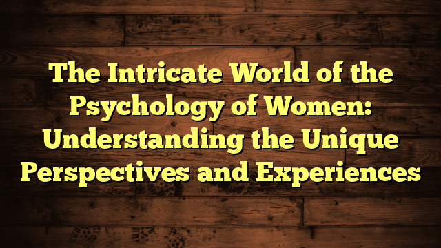 The Intricate World of the Psychology of Women: Understanding the Unique Perspectives and Experiences