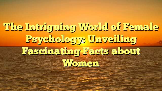 The Intriguing World of Female Psychology: Unveiling Fascinating Facts about Women