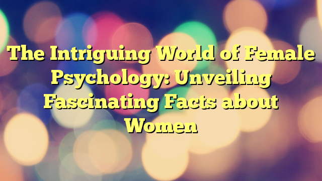 The Intriguing World of Female Psychology: Unveiling Fascinating Facts about Women