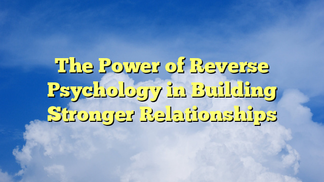 The Power of Reverse Psychology in Building Stronger Relationships