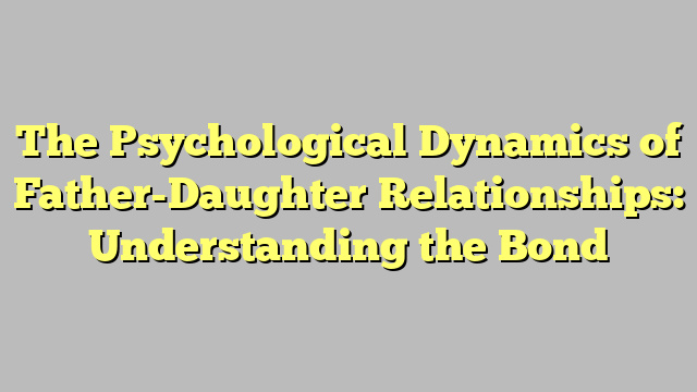 The Psychological Dynamics of Father-Daughter Relationships: Understanding the Bond