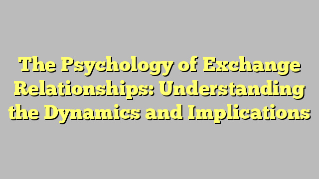 The Psychology of Exchange Relationships: Understanding the Dynamics and Implications