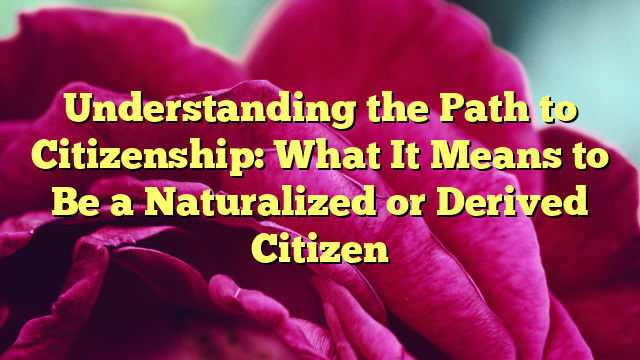 Understanding the Path to Citizenship: What It Means to Be a Naturalized or Derived Citizen