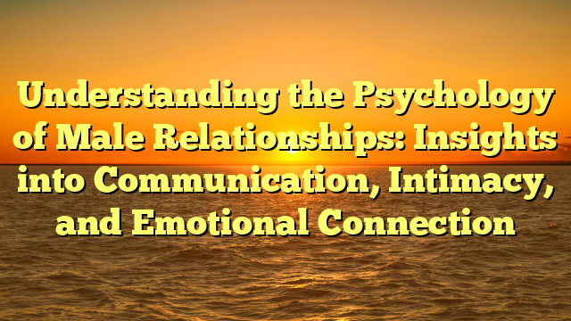Understanding the Psychology of Male Relationships: Insights into Communication, Intimacy, and Emotional Connection
